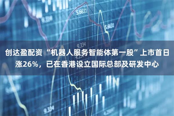 创达盈配资 “机器人服务智能体第一股”上市首日涨26%，已在香港设立国际总部及研发中心