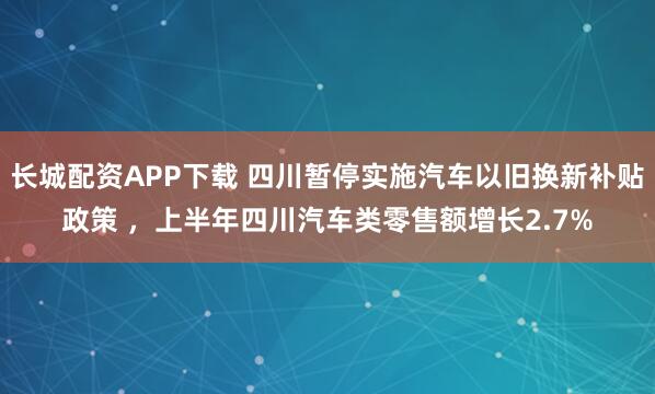 长城配资APP下载 四川暂停实施汽车以旧换新补贴政策 ，上半年四川汽车类零售额增长2.7%