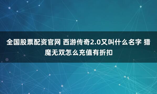 全国股票配资官网 西游传奇2.0又叫什么名字 猎魔无双怎么充值有折扣
