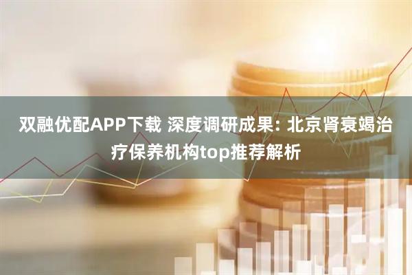 双融优配APP下载 深度调研成果: 北京肾衰竭治疗保养机构top推荐解析
