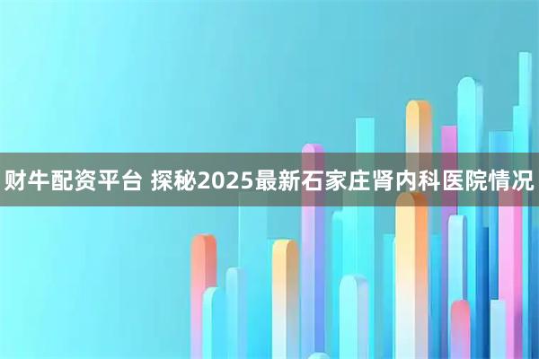 财牛配资平台 探秘2025最新石家庄肾内科医院情况