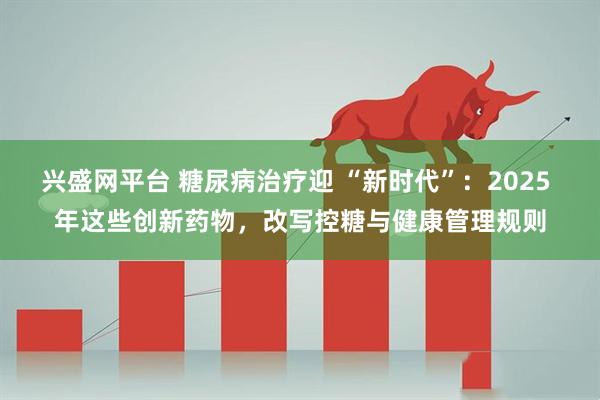 兴盛网平台 糖尿病治疗迎 “新时代”：2025 年这些创新药物，改写控糖与健康管理规则