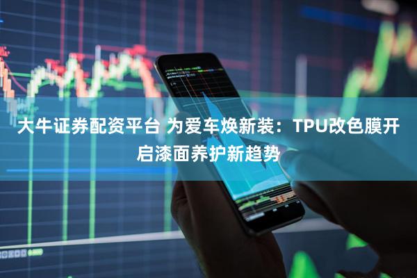 大牛证券配资平台 为爱车焕新装：TPU改色膜开启漆面养护新趋势
