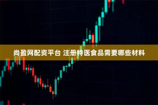 尚盈网配资平台 注册特医食品需要哪些材料