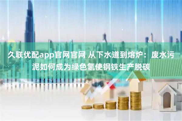 久联优配app官网官网 从下水道到熔炉：废水污泥如何成为绿色氢使钢铁生产脱碳