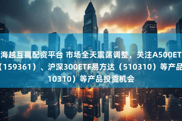 海越互赢配资平台 市场全天震荡调整，关注A500ETF易方达（159361）、沪深300ETF易方达（510310）等产品投资机会