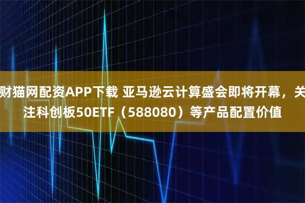 财猫网配资APP下载 亚马逊云计算盛会即将开幕，关注科创板50ETF（588080）等产品配置价值
