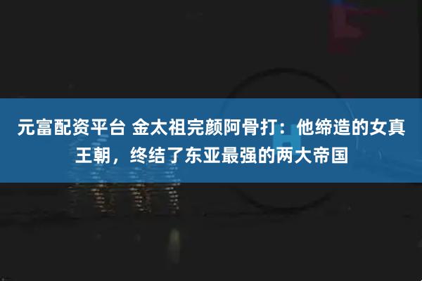元富配资平台 金太祖完颜阿骨打：他缔造的女真王朝，终结了东亚最强的两大帝国