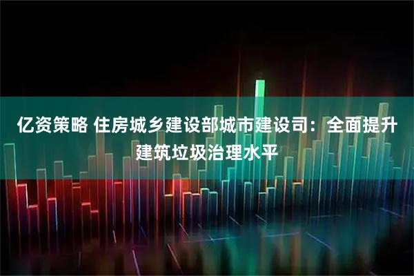 亿资策略 住房城乡建设部城市建设司：全面提升建筑垃圾治理水平
