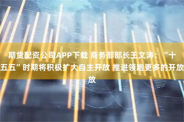 期货配资公司APP下载 商务部部长王文涛：“十五五”时期将积极扩大自主开放 推进领跑更多的开放