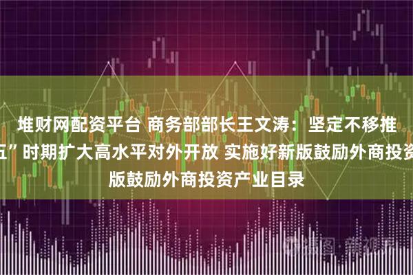 堆财网配资平台 商务部部长王文涛：坚定不移推动“十五五”时期扩大高水平对外开放 实施好新版鼓励外商投资产业目录