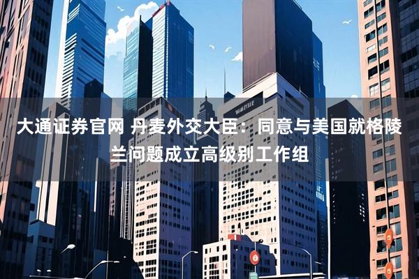 大通证券官网 丹麦外交大臣：同意与美国就格陵兰问题成立高级别工作组