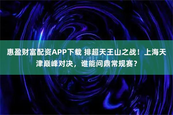 惠盈财富配资APP下载 排超天王山之战！上海天津巅峰对决，谁能问鼎常规赛？