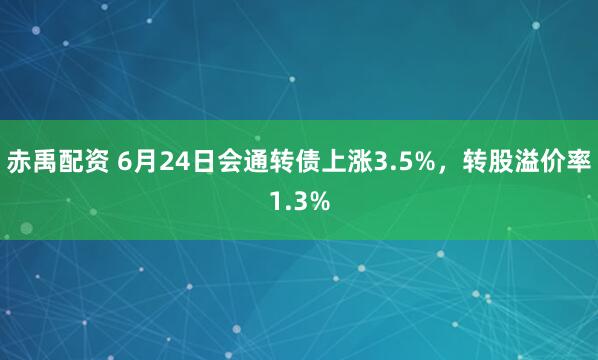 赤禹配资 6月24日会通转债上涨3.5%，转股溢价率1.3%