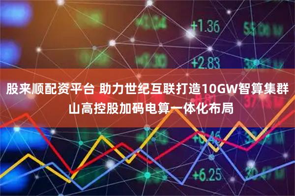 股来顺配资平台 助力世纪互联打造10GW智算集群  山高控股加码电算一体化布局