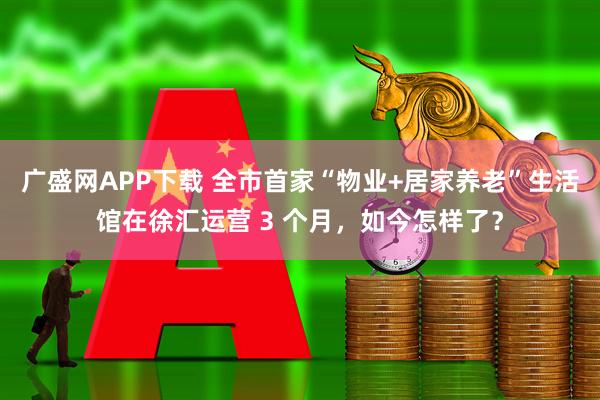 广盛网APP下载 全市首家“物业+居家养老”生活馆在徐汇运营 3 个月,如今怎样了?