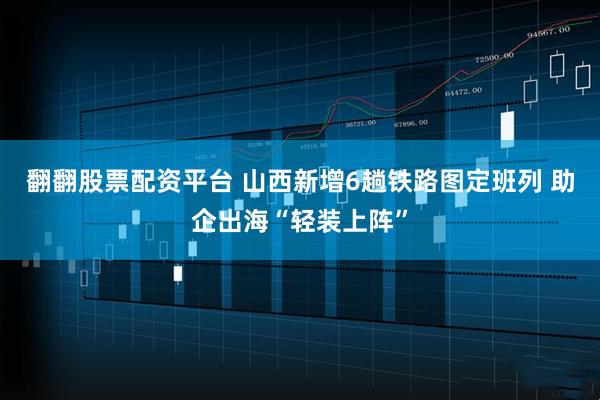 翻翻股票配资平台 山西新增6趟铁路图定班列 助企出海“轻装上阵”