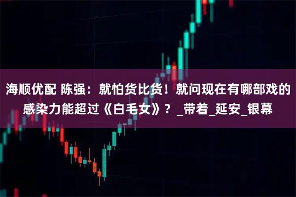 海顺优配 陈强：就怕货比货！就问现在有哪部戏的感染力能超过《白毛女》？_带着_延安_银幕