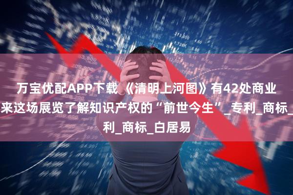 万宝优配APP下载 《清明上河图》有42处商业标识？来这场展览了解知识产权的“前世今生”_专利_商标_白居易