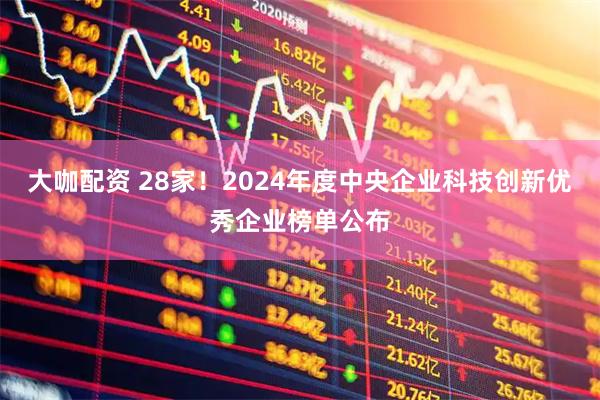 大咖配资 28家！2024年度中央企业科技创新优秀企业榜单公布