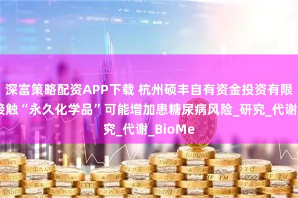 深富策略配资APP下载 杭州硕丰自有资金投资有限公司：接触“永久化学品”可能增加患糖尿病风险_研究_代谢_BioMe