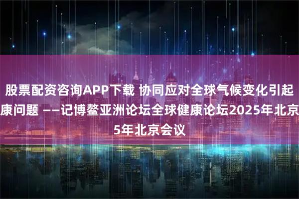 股票配资咨询APP下载 协同应对全球气候变化引起的健康问题 ——记博鳌亚洲论坛全球健康论坛2025年北京会议