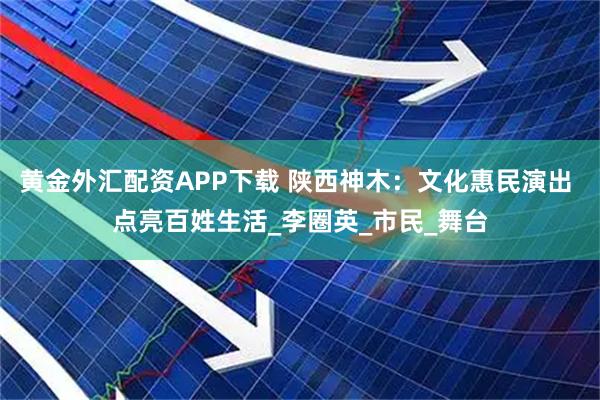 黄金外汇配资APP下载 陕西神木：文化惠民演出 点亮百姓生活_李圈英_市民_舞台