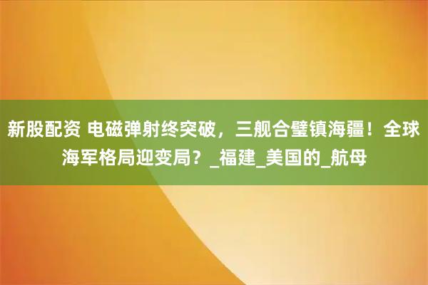 新股配资 电磁弹射终突破，三舰合璧镇海疆！全球海军格局迎变局？_福建_美国的_航母