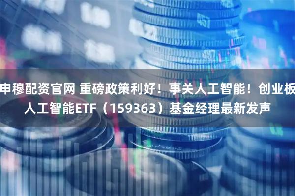 申穆配资官网 重磅政策利好！事关人工智能！创业板人工智能ETF（159363）基金经理最新发声