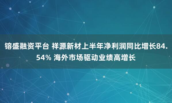 镕盛融资平台 祥源新材上半年净利润同比增长84.54% 海外市场驱动业绩高增长