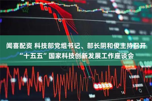 闻喜配资 科技部党组书记、部长阴和俊主持召开“十五五”国家科技创新发展工作座谈会