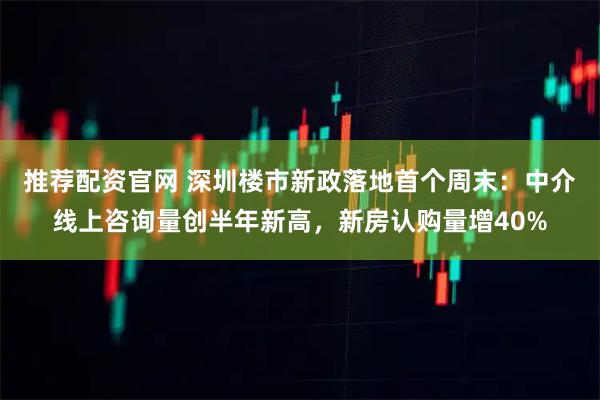 推荐配资官网 深圳楼市新政落地首个周末:中介线上咨询量创半年新高,新房认购量增40%