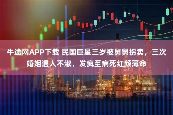 牛途网APP下载 民国巨星三岁被舅舅拐卖，三次婚姻遇人不淑，发疯至病死红颜薄命