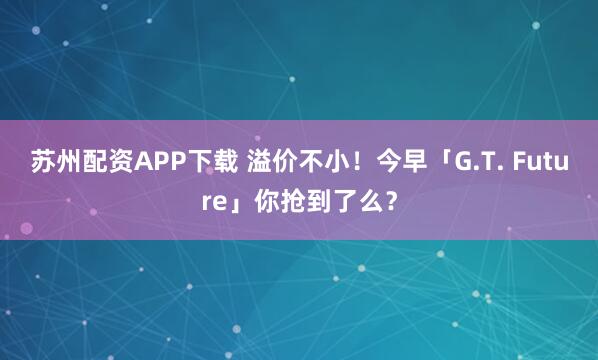 苏州配资APP下载 溢价不小！今早「G.T. Future」你抢到了么？