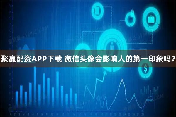 聚赢配资APP下载 微信头像会影响人的第一印象吗？