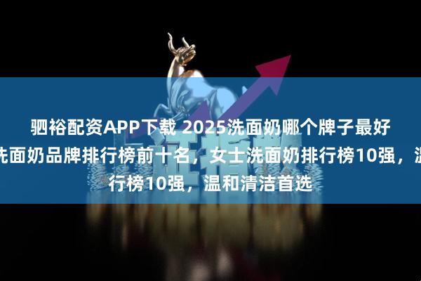 驷裕配资APP下载 2025洗面奶哪个牌子最好用，氨基酸洗面奶品牌排行榜前十名，女士洗面奶排行榜10强，温和清洁首选